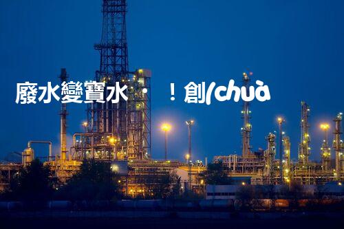 廢水變寶水！創(chuàng)新回用系統(tǒng)，實(shí)現(xiàn)資源再生利用？